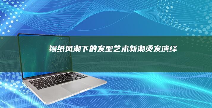 锡纸风潮下的发型艺术：新潮烫发演绎